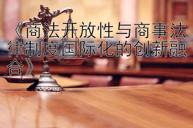 《商法开放性与商事法律制度国际化的创新融合》