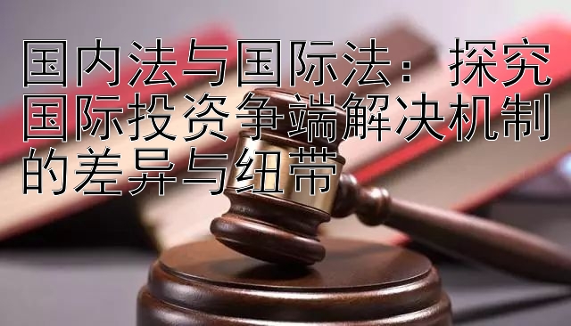 国内法与国际法：探究国际投资争端解决机制的差异与纽带