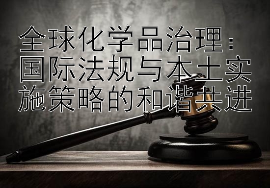 全球化学品治理：国际法规与本土实施策略的和谐共进