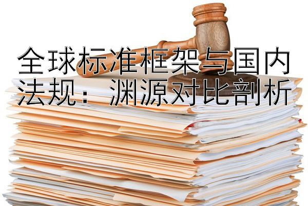 全球标准框架与国内法规：渊源对比剖析