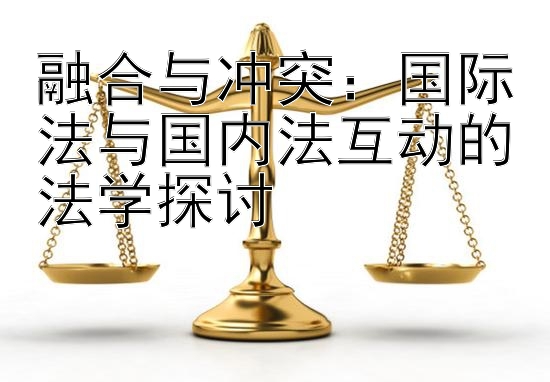 融合与冲突：国际法与国内法互动的法学探讨