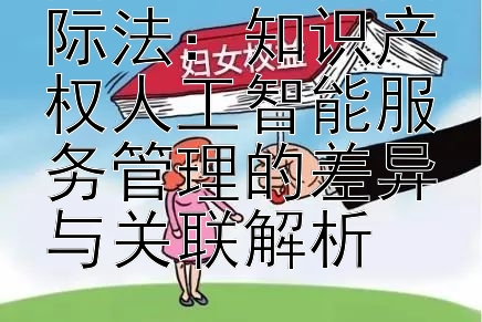 国内法 vs 国际法：知识产权人工智能服务管理的差异与关联解析