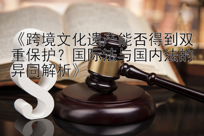 《跨境文化遗产能否得到双重保护？国际法与国内法的异同解析》