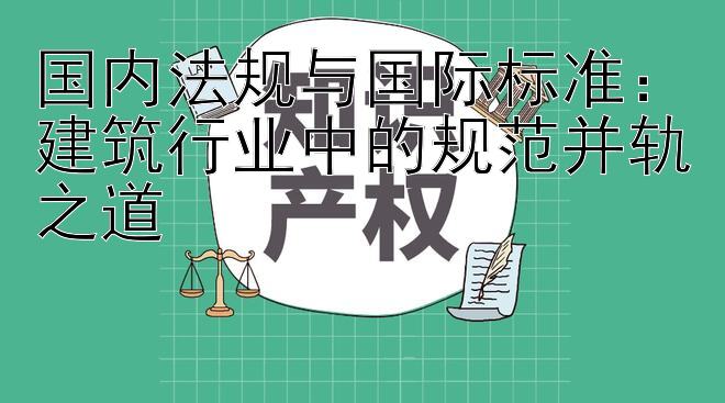 国内法规与国际标准：建筑行业中的规范并轨之道