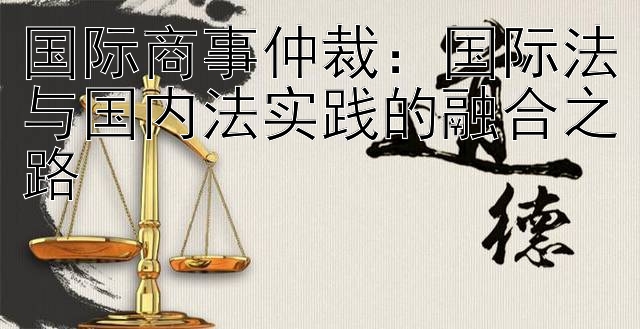 国际商事仲裁：国际法与国内法实践的融合之路