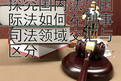 探究国内法与国际法如何在刑事司法领域交汇与区分