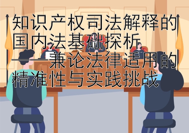 知识产权司法解释的国内法基础探析  
——兼论法律适用的精准性与实践挑战