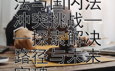 发展中国家面临的国际法与国内法冲突挑战——探索解决路径与未来突破