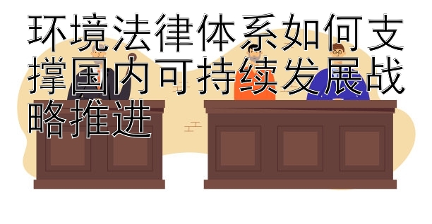 环境法律体系如何支撑国内可持续发展战略推进