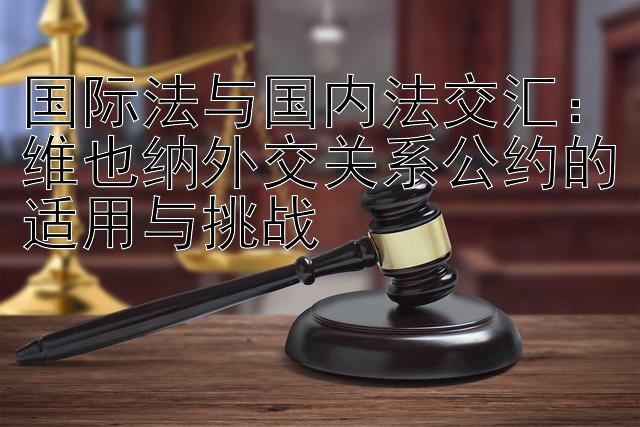 国际法与国内法交汇：维也纳外交关系公约的适用与挑战