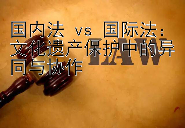 国内法 vs 国际法：文化遗产保护中的异同与协作