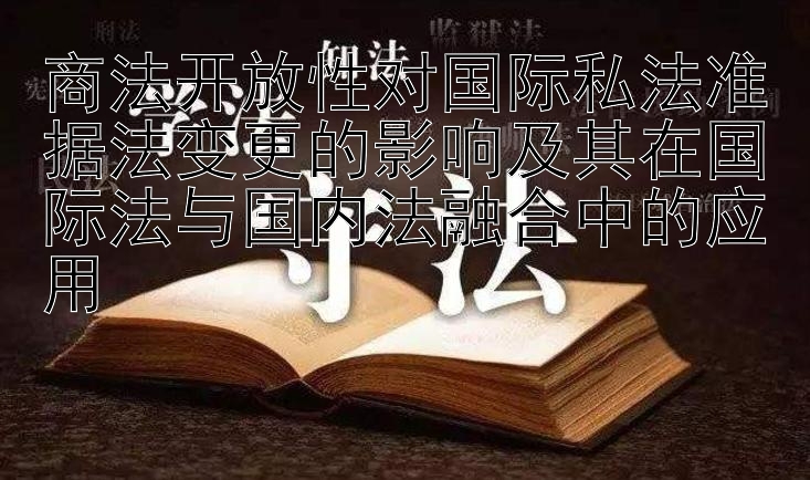 商法开放性对国际私法准据法变更的影响及其在国际法与国内法融合中的应用