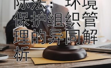 国内法与国际法：环境保护组织管理的异同解析