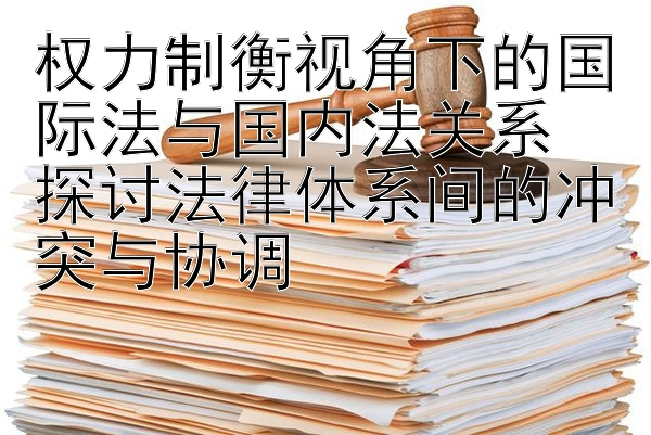 权力制衡视角下的国际法与国内法关系  
探讨法律体系间的冲突与协调