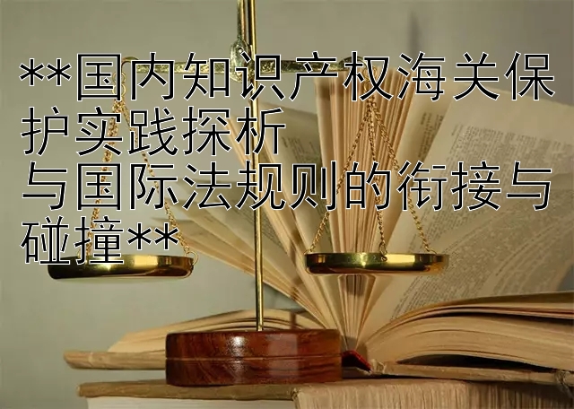 **国内知识产权海关保护实践探析  
与国际法规则的衔接与碰撞**