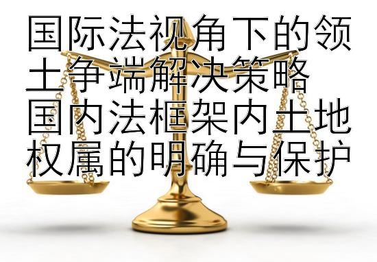 国际法视角下的领土争端解决策略
国内法框架内土地权属的明确与保护