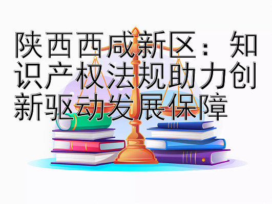 陕西西咸新区：知识产权法规助力创新驱动发展保障