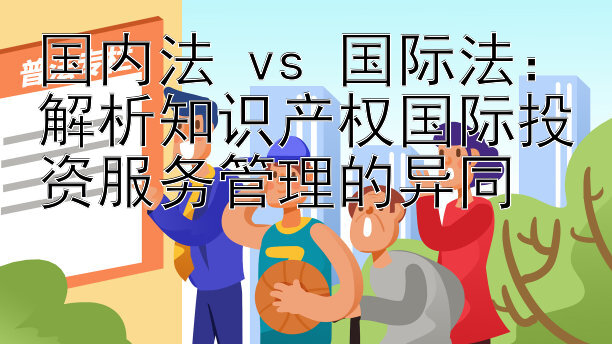 国内法 vs 国际法：解析知识产权国际投资服务管理的异同