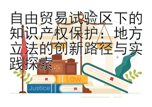 自由贸易试验区下的知识产权保护：地方立法的创新路径与实践探索