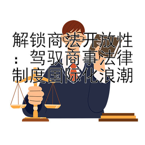 解锁商法开放性：驾驭商事法律制度国际化浪潮