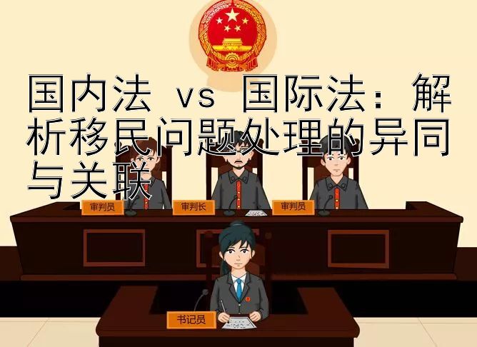 国内法 vs 国际法：解析移民问题处理的异同与关联